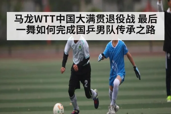马龙WTT中国大满贯退役战 最后一舞如何完成国乒男队传承之路 | www.c7c7.app