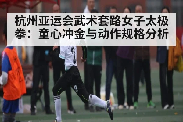 杭州亚运会武术套路女子太极拳：童心冲金与动作规格分析 | www.c7c7.app