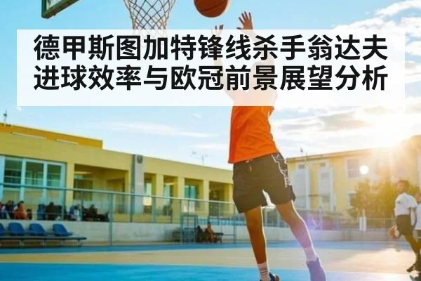 德甲斯图加特锋线杀手翁达夫进球效率与欧冠前景展望分析 | www.c7c7.app
