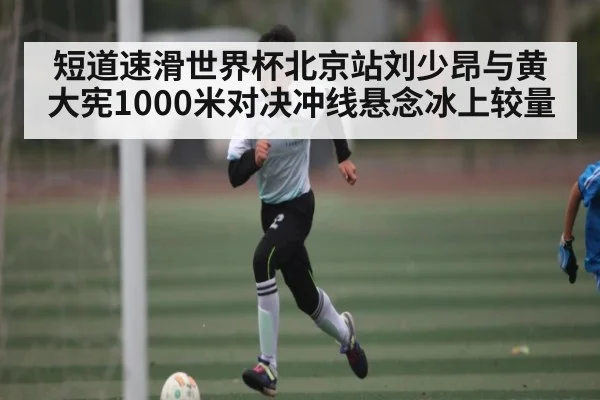 短道速滑世界杯北京站刘少昂与黄大宪1000米对决冲线悬念冰上较量
