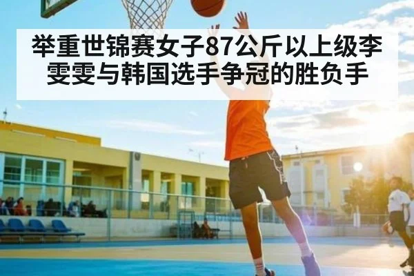 举重世锦赛女子87公斤以上级李雯雯与韩国选手争冠的胜负手 | www.c7c7.app